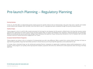 Eularis ©2014 www.eularis.com 
Pre-launch Planning -- Regulatory Planning 
Priority Review:- 
In the U.S., the FDA offers an abbreviated priority review process for specific products that can demonstrate a key point: they serve a specific and notable unmet medical need. Between 2001 and 2005, more than 40% of new U.S. drug approvals were completed through this priority review procedure. 
Orphan Drugs:- 
These programs in the U.S. and EU offer market exclusivity for the drugs for rare diseases, but this period is offered only to the drug that receives market approval first. Applications for these orphan drugs are given greater levels of support and feedback from regulators, meaning approvals are accelerated. Market exclusivity periods vary but, generally, average 5 years following initial approval. Drugs meeting these standards in the U.S. between 2001 and 2005 received a period of market dominance ranging from 3 to 7 years. 
European Named Patient Programs:- 
These programs are similar to the U.S. programs of compassionate use, with a key difference. When a patient has a serious illness that does not have an approved drug available, drugs that have shown promise in clinical trials, but are not yet fully FDA approved, can be authorized for use. 
In Europe, these unlicensed drugs can be reimbursed, granting Pharma companies an opportunity to generate revenue while development is still in progress. These programs can quickly create loyal physician adopters, physicians who will act as references for other physicians when the drug is formally approved. 
11 
For the full report, please visit: www.eularis.com or email us at contact@eularis.com  