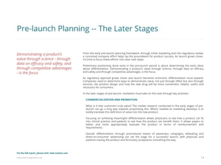 Eularis ©2014 www.eularis.com 
From the early pre-launch planning framework, through initial marketing and into regulatory review, a concerted company effort helps lay the groundwork for product success. As launch grows closer, it’s time to focus these efforts into clear next steps. 
Preliminary positioning done early in the pre-launch period is about determining the early ideas about differentiation. Demonstrating a product’s value through Science, through data on efficacy and safety and through competitive advantages, is the focus. 
As regulatory approval grows closer and launch becomes imminent, differentiation must expand. Companies need to determine ways to demonstrate value, not just through effect but also through services, the product design and how the new drug will be more convenient, helpful, useful and necessary for consumers. 
In the later stages of pre-launch, marketers must take on this task through key activities: 
COMMERCIALIZATION AND PROMOTION 
What is it that customers truly value? The market research conducted in the early stages of pre- launch can go a long way towards pinpointing this. What’s needed as marketing develops is to boldly translate this definition of value into the new product. 
Focusing on achieving meaningful differentiation allows physicians to see how a product can fit into clinical practice and patients to see how the product can benefit them. It allows payers to better and more appropriately evaluate the product in terms of reimbursement and requirements. 
Overall, differentiation through promotional means of awareness campaigns, eDetailing and direct-to-consumer advertising can set the stage for a successful launch, with physician and patients craving the product and formulary acceptance smoothing the way. 
13 
Pre-launch Planning -- The Later Stages 
Demonstrating a product’s value through science - through data on efficacy and safety, and through competitive advantages - is the focus 
For the full report, please visit: www.eularis.com or email us at contact@eularis.com  