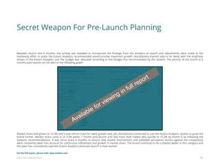 Eularis ©2014 www.eularis.com 
Between launch and 6 months, the activity was tweaked to incorporate the findings from the analytics at launch and adjustments were made to the marketing effort to areas the Eularis Analytics recommended would provide maximum growth. AstraZeneca trained reps to do detail with the emphasis shown in the Eularis Analytics and the budget was allocated according to the budget mix recommended by the System. The picture of the brand at 6 months post-launch can be seen in the following graph. Market share had grown to 10.3% and it was still on track for rapid growth and, yet, AstraZeneca continued to use the Eularis Analytics System to grow the brand further. Market share came in at 3.3% within 1 month post-launch and had more than tripled very quickly to 10.3% by month 6 by following the System’s recommendations. It was rerun every 6 months to ensure new market environment and validated perception factors against the competitors were constantly taken into account for continuous refinement and growth in market share. The brand continues to be a market leader in this category and the team has consistently used the Eularis Analytics since pre-launch in that market. 
Secret Weapon For Pre-Launch Planning 
21 
For the full report, please visit: www.eularis.com or email us at contact@eularis.com  