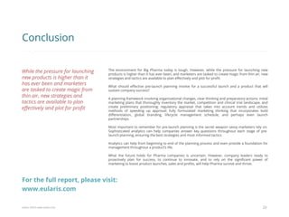 Eularis ©2014 www.eularis.com 
The environment for Big Pharma today is tough. However, while the pressure for launching new products is higher than it has ever been, and marketers are tasked to create magic from thin air, new strategies and tactics are available to plan effectively and plot for profit. 
What should effective pre-launch planning involve for a successful launch and a product that will sustain company success? 
A planning framework involving organizational changes, clear thinking and preparatory actions; initial marketing plans that thoroughly inventory the market, competition and clinical trial landscape, and create preliminary positioning; regulatory appraisal that takes into account trends and utilizes methods of speeding up approval; fully formulated marketing thinking that incorporates bold differentiation, global branding, lifecycle management schedule, and perhaps even launch partnerships. 
Most important to remember for pre-launch planning is the secret weapon savvy marketers rely on. Sophisticated analytics can help companies answer key questions throughout each stage of pre- launch planning, ensuring the best strategies and most informed tactics. 
Analytics can help from beginning to end of the planning process and even provide a foundation for management throughout a product’s life. 
What the future holds for Pharma companies is uncertain. However, company leaders ready to proactively plan for success, to continue to innovate, and to rely on the significant power of marketing to boost product launches, sales and profits, will help Pharma survive and thrive. 
23 
Conclusion 
While the pressure for launching new products is higher than it has ever been and marketers are tasked to create magic from thin air, new strategies and tactics are available to plan effectively and plot for profit 
For the full report, please visit: www.eularis.com or email contact@eularis.com  