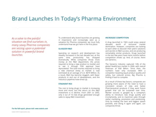 Eularis ©2014 www.eularis.com 
To understand why brand launches are growing in importance and increasingly seen as a salvation for Pharma companies, we must fully understand how we got here in the first place: 
SLUGGISH R&D 
Spending on research and development has steadily increased in the last decade but, at the same time, productivity has dropped dramatically. While companies throw more money at the R&D department, the prices required to bring a new product to market and to see it through FDA approval have skyrocketed. The total monies required to bring a new chemical entity to market is now estimated at an average of U.S. $879 Million. As a result, R&D has become sluggish, with fewer products in and out of development, and the Industry’s pipelines have dried up. 
STAGNANT ROI 
The cost to bring drugs to market is increasing more and more, but the return on this R&D investment is in decline. From 2001 to 2005, only 3 out of 10 new drugs generated enough sales to repay R&D investment. 
5 
INCREASED COMPETITION A drug launched in 1965 could enjoy several decades’ worth of exclusive market domination. However, companies are looking to each other to discover their peers’ solutions and secrets to R&D success, and are producing remarkably similar products. Drugs launched in the last few years have mere months before competition shows up. And, of course, there are Generics. The Generics Industry captured 14% of the global HealthCare market in 2004, with overall revenues of $58 Billion. Since then, the numbers have only increased. With a competitor boasting equal product quality and safety, but reduced prices, Big Pharma is finding it hard to compete. As a result of these key factors, companies are growing more aware of the need to have a consistent stream of new and better Pharmaceutical products if they want future growth that can be sustained over time. Market success is gauged by a company’s ability to introduce new drugs quickly and triumphantly, and to maximize sales through stellar marketing, promotion and positioning. Only by making the best and biggest splash possible, and doing it again and again, can companies thrive. 
Brand Launches In Today’s Pharma Environment 
As a salve to the painful situation we find ourselves in, many savvy Pharma companies are seizing upon a potential solution in powerful brand launches 
For the full report, please visit: www.eularis.com or email us at contact@eularis.com  