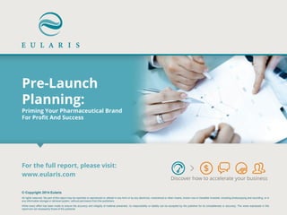 Pre-Launch Planning: Priming Your Pharmaceutical Brand For Profit And Success 
Discover how to accelerate your business 
© Copyright 2014 Eularis All rights reserved. No part of this report may be reprinted or reproduced or utilized in any form or by any electronic, mechanical or other means, known now or hereafter invented, including photocopying and recording, or in any information storage or retrieval system, without permission from the publishers. While every effort has been made to ensure the accuracy and integrity of material presented, no responsibility or liability can be accepted by the publisher for its completeness or accuracy. The views expressed in this report are not necessarily those of the publisher. 
For the full report, please visit: 
www.eularis.com or email contact@eularis.com  