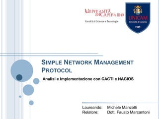 Simple Network Management Protocol Analisi e Implementazione con CACTI e NAGIOS Laureando:	Michele Manzotti Relatore:	Dott. Fausto Marcantoni 