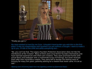 "Finally you get it." You have worked so hard for me Circe. I shouldn't have burden you with this in the first place. It was my responsibility and I pushed it on you without a thought. I want to make it up to you. I'll talk to the LFPA and settle everything and -- "No, you can't do that. The Legacy Founders Protection Association does not like the interference of the 'Creator'. Many of them were once former founders themselves and have had bad experiences with there own Creators. They were promised homes with actual floors and wallpaper with a motherlode to buy furnishings, but never received them after their horrendous ordeals. They were left to wonder the waiting room of Grimmy for many Sim years, patiently waiting for a reward that never came. It's all so sad." (Waiting room of Grimmy taken from the Ugothlacy written by Ephemeral Toast) 