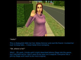 “ Hello!”  This is Xtabay522 AKA Cat Cat, fellow Simmer and real life friend. I invited her over to keep tabs... I mean keep Circe company. “ Ok, where is he?” Who?... Oh yeah, I kinda said I might download Johnny Depp into the game, but I decided not to. I don't want to be seen as a copycat. Everyone has a Johnny Depp and I want to be more original. 