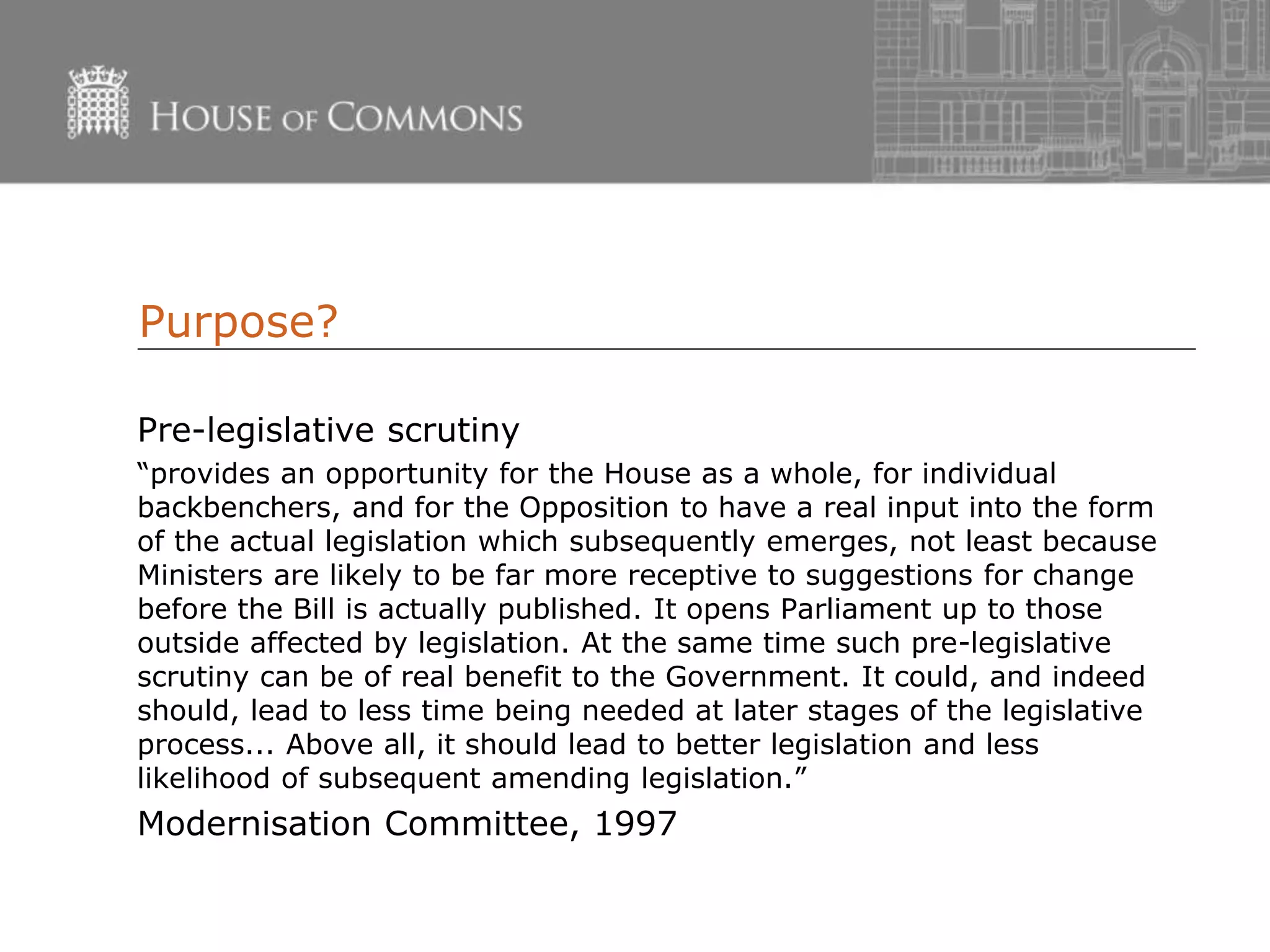 Purpose?
Pre-legislative scrutiny
“provides an opportunity for the House as a whole, for individual
backbenchers, and for the Opposition to have a real input into the form
of the actual legislation which subsequently emerges, not least because
Ministers are likely to be far more receptive to suggestions for change
before the Bill is actually published. It opens Parliament up to those
outside affected by legislation. At the same time such pre-legislative
scrutiny can be of real benefit to the Government. It could, and indeed
should, lead to less time being needed at later stages of the legislative
process... Above all, it should lead to better legislation and less
likelihood of subsequent amending legislation.”
Modernisation Committee, 1997
