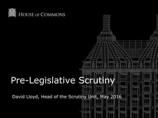 Pre-Legislative Scrutiny
David Lloyd, Head of the Scrutiny Unit, May 2016
 