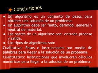 Conclusiones
● Un algoritmo es un conjunto de pasos para
   obtener una solución de un problema.
● Un algoritmo debe ser finito, definido, general y
   neutral de material.
● Las partes de un algoritmo son: entrada,proceso
   y salida.
● Los tipos de algoritmos son:
Cualitativo: Pasos o instrucciones por medio de
palabras para llegar a la solución de un problema.
Cuantitativo: Instrucciones que involucran cálculos
numéricos para llegar a la solución de un problema.

 
 