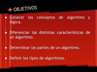 O BJETIVOS
● Conocer los conceptos de algoritmo y
  lógica.
 
● Diferenciar las distintas características de
  un algoritmo.
 
● Determinar las partes de un algoritmo.
 
● Definir los tipos de algoritmos.
 
