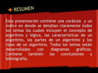 RESUMEN

Esta presentación contiene una carátula y un
índice en donde se detallan claramente todos
los temas los cuales incluyen el concepto de
algoritmo y lógica, las características de un
algoritmo, las partes de un algoritmo y los
tipos de un algoritmo. Todos los temas están
desarrollados     con   diagramas     gráficos.
Contiene      también  las   conclusiones     y
bibliografía.
 