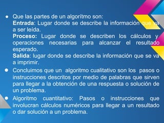 ● Que las partes de un algorítmo son:
  Entrada: Lugar donde se describe la información que va
  a ser leída.
  Proceso: Lugar donde se describen los cálculos y
  operaciones necesarias para alcanzar el resultado
  esperado.
  Salida: lugar donde se describe la información que se va
  a imprimir.
● Concluimos que un algoritmo cualitativo son los pasos o
  instrucciones descritos por medio de palabras que sirven
  para llegar a la obtención de una respuesta o solución de
  un problema.
● Algoritmo cuantitativo: Pasos o instrucciones que
  involucran cálculos numéricos para llegar a un resultado
  o dar solución a un problema.
 
