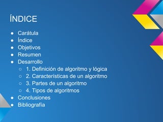 ÍNDICE
● Carátula
● Índice
● Objetivos
● Resumen
● Desarrollo
   ○ 1. Definición de algoritmo y lógica
   ○ 2. Características de un algoritmo
   ○ 3. Partes de un algoritmo
   ○ 4. Tipos de algoritmos
● Conclusiones
● Bibliografía
 