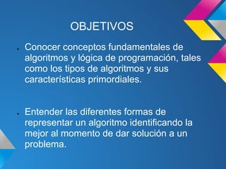 OBJETIVOS
●   Conocer conceptos fundamentales de
    algoritmos y lógica de programación, tales
    como los tipos de algoritmos y sus
    características primordiales.


●   Entender las diferentes formas de
    representar un algoritmo identificando la
    mejor al momento de dar solución a un
    problema.
 