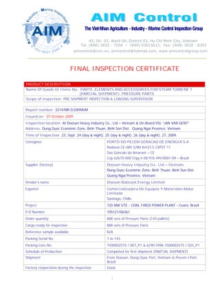FINAL INSPECTION CERTIFICATE

PRODUCT DESCRIPTION
Name Of Goods Or Items No.: PARTS, ELEMENTS AND ACCESSORIES FOR STEAM TURBINE 1
                             (PARCIAL SHIPMENT): PRESSURE PARTS
Scope of inspection: PRE-SHIPMENT INSPECTION & LOADING SUPERVISION


Report number: 3314/MR.0/2009AIM
Issued on: 07 October 2009
Inspection location: At Doosan Heavy Industry Co., Ltd – Vietnam & On Board VSL “JAN VAN GENT”
Address: Dung Quoc Economic Zone, Binh Thuan, Binh Son Dist. Quang Ngai Province, Vietnam
Time of Inspection: 23, Sept. 24 (day & night), 25 (day & night), 26 (day & night), 27, 2009.
Consignee                                        PORTO DO PECEM GERACAO DE ENERGIA S.A
                                                 Rodovia CE-085 S/N0 Km37,5 CXPST 11
                                                 Sao Goncalo do Amarant – CE
                                                 Cep 62670-000 Cnpj n 08.976.495/0001-09 – Brazil
Supplier (factory)                               Doosan Heavy Industry Co., Ltd – Vietnam
                                                 Dung Quoc Economic Zone, Binh Thuan, Binh Son Dist.
                                                 Quang Ngai Province, Vietnam
Vendor’s name                                    Doosan Babcock Energy Limited
Exporter                                         Comercializadora De Equipos Y Materiales Mabe
                                                 Limitada
                                                 Santiago, Chille
Project                                          720 MW UTE - COAL FIRED POWER PLANT - Ceará, Brazil
P.O Number                                       105121/06361
Order quantity                                   888 sets of Pressure Parts (143 pallets)
Cargo ready for inspection                       888 sets of Pressure Parts
Reference sample available                       N/A
Packing Serial No.                               1 to 143
Packing Lists No.                                7500002575 / 007_P1 & 6290 5996 7500002575 / 025_P1
Schedule of Production                           Completed for first shipment (PARTIAL SHIPMENT)
Shipment                                         From Doosan, Dung Quoc Port, Vietnam to Pecem I Port,
                                                 Brazil
Factory cooperation during the inspection        Good

                                                                                                         1
                                                    1
 