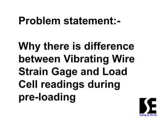 Problem statement:-
Why there is difference
between Vibrating Wire
Strain Gage and Load
Cell readings during
pre-loading
 