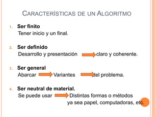 CARACTERÍSTICAS DE UN ALGORITMO
1.   Ser finito
     Tener inicio y un final.

2.   Ser definido
     Desarrollo y presentación       claro y coherente.

3.   Ser general
     Abarcar          Variantes    del problema.

4.   Ser neutral de material.
     Se puede usar        Distintas formas o métodos
                         ya sea papel, computadoras, etc.
 