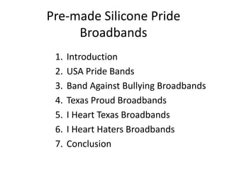 Pre-made Silicone Pride
     Broadbands
 1.   Introduction
 2.   USA Pride Bands
 3.   Band Against Bullying Broadbands
 4.   Texas Proud Broadbands
 5.   I Heart Texas Broadbands
 6.   I Heart Haters Broadbands
 7.   Conclusion
 