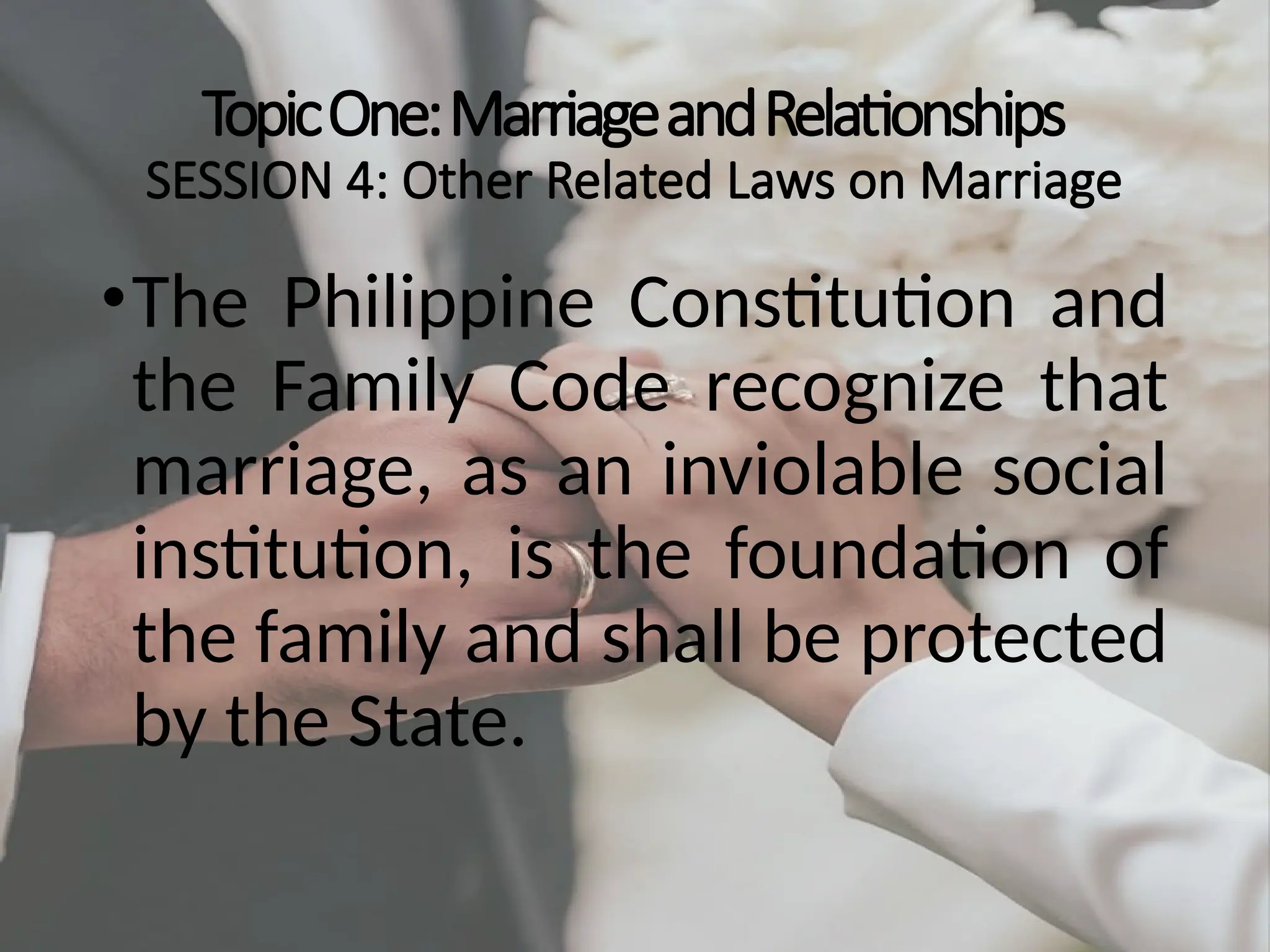 TopicOne:MarriageandRelationships
SESSION 4: Other Related Laws on Marriage
•The Philippine Constitution and
the Family Code recognize that
marriage, as an inviolable social
institution, is the foundation of
the family and shall be protected
by the State.
 