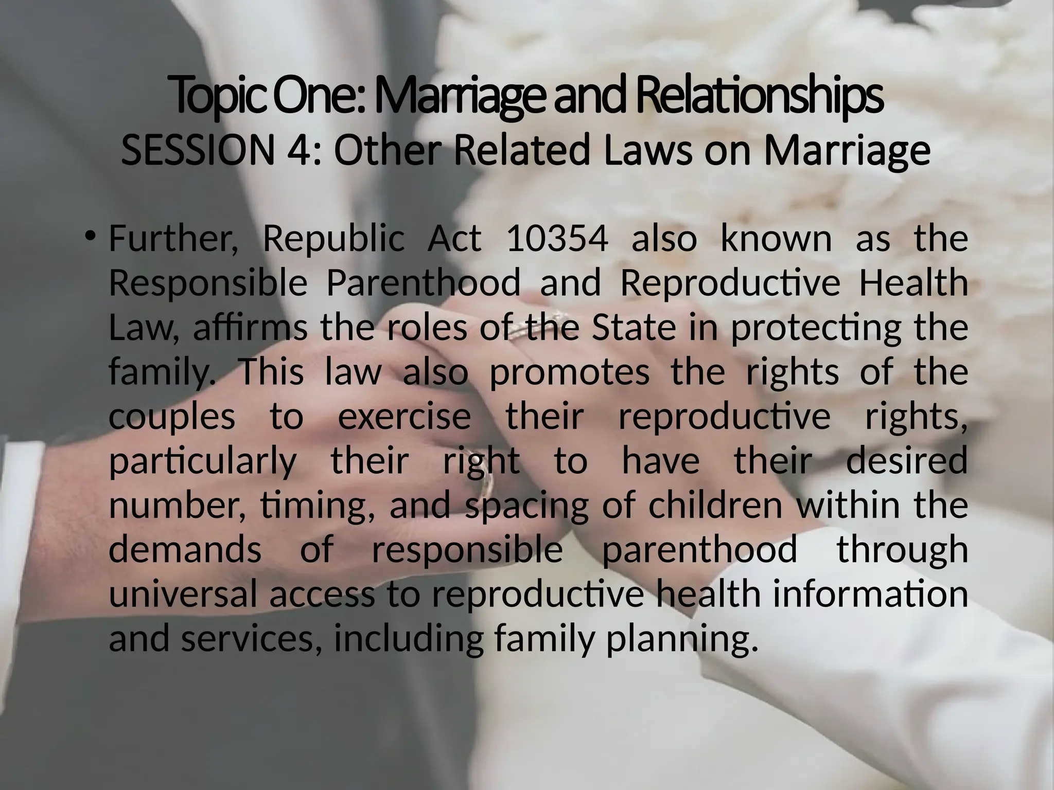 TopicOne:MarriageandRelationships
SESSION 4: Other Related Laws on Marriage
• Further, Republic Act 10354 also known as the
Responsible Parenthood and Reproductive Health
Law, affirms the roles of the State in protecting the
family. This law also promotes the rights of the
couples to exercise their reproductive rights,
particularly their right to have their desired
number, timing, and spacing of children within the
demands of responsible parenthood through
universal access to reproductive health information
and services, including family planning.
 