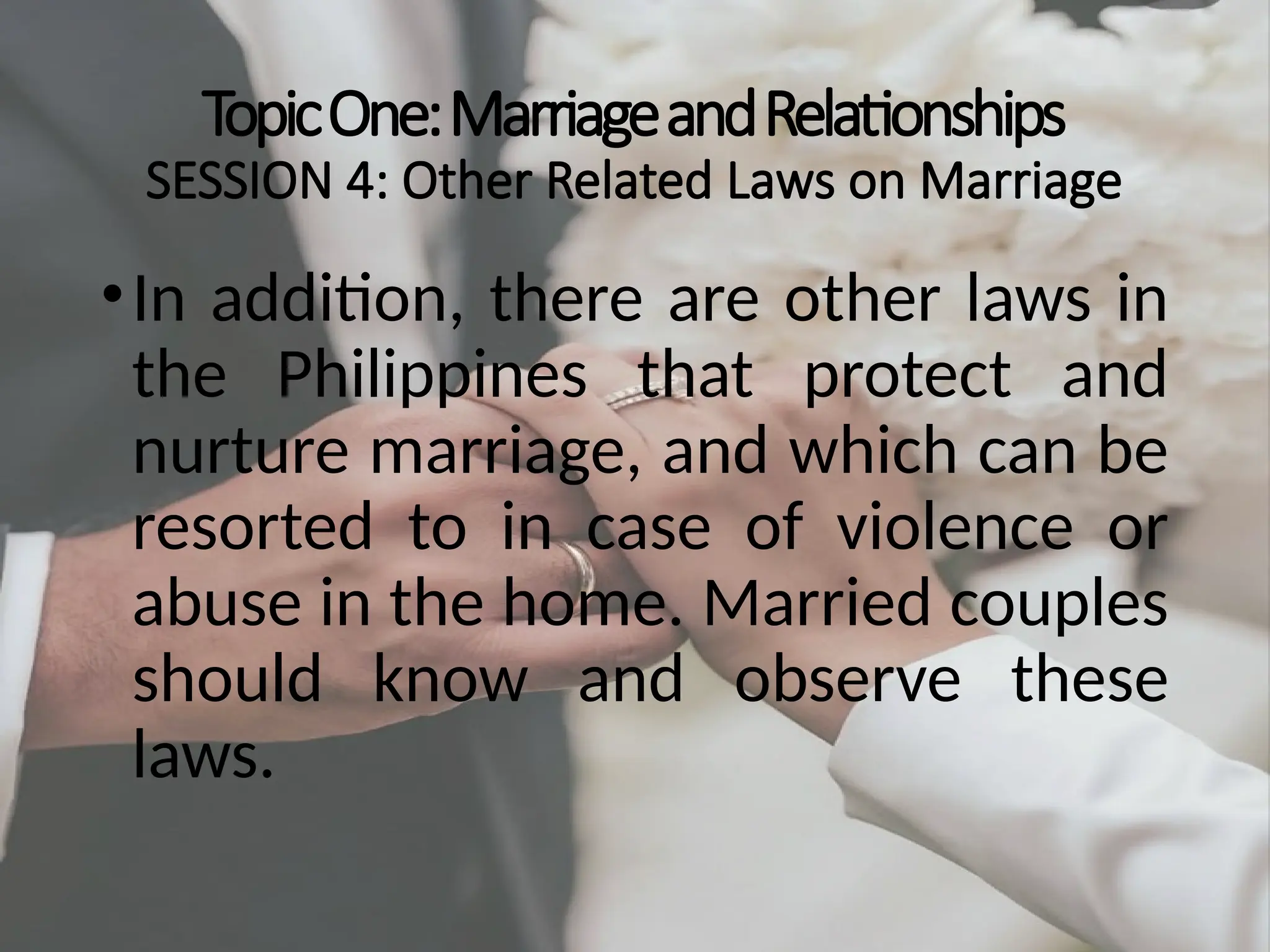 TopicOne:MarriageandRelationships
SESSION 4: Other Related Laws on Marriage
•In addition, there are other laws in
the Philippines that protect and
nurture marriage, and which can be
resorted to in case of violence or
abuse in the home. Married couples
should know and observe these
laws.
 