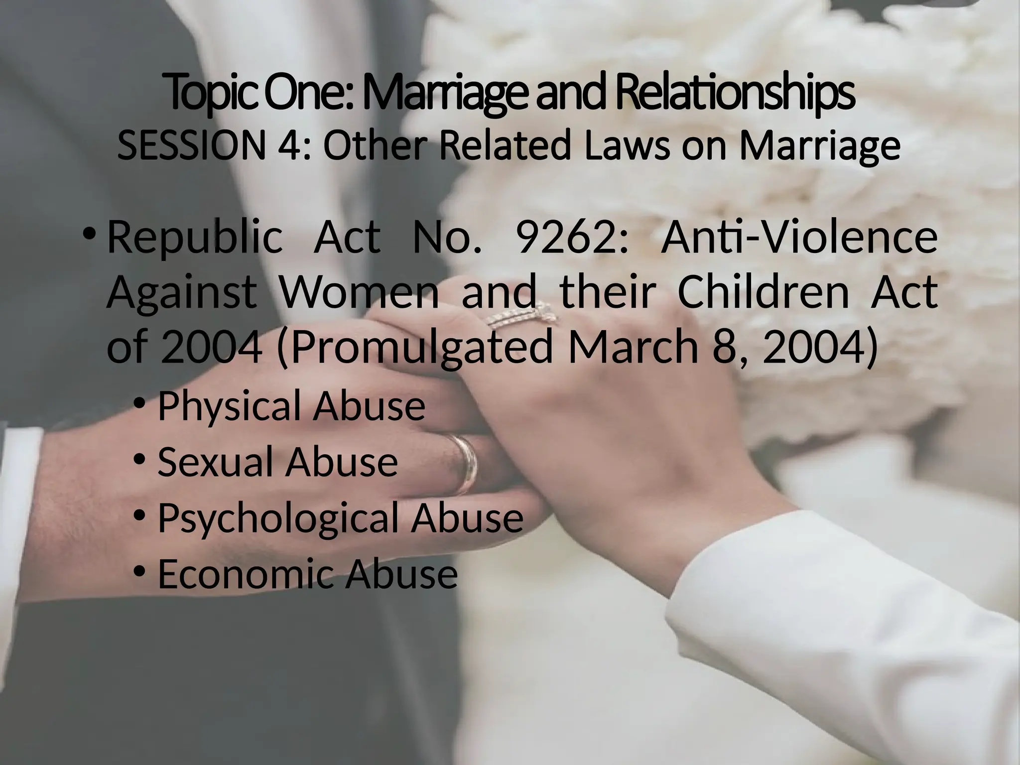 TopicOne:MarriageandRelationships
SESSION 4: Other Related Laws on Marriage
•Republic Act No. 9262: Anti-Violence
Against Women and their Children Act
of 2004 (Promulgated March 8, 2004)
• Physical Abuse
• Sexual Abuse
• Psychological Abuse
• Economic Abuse
 