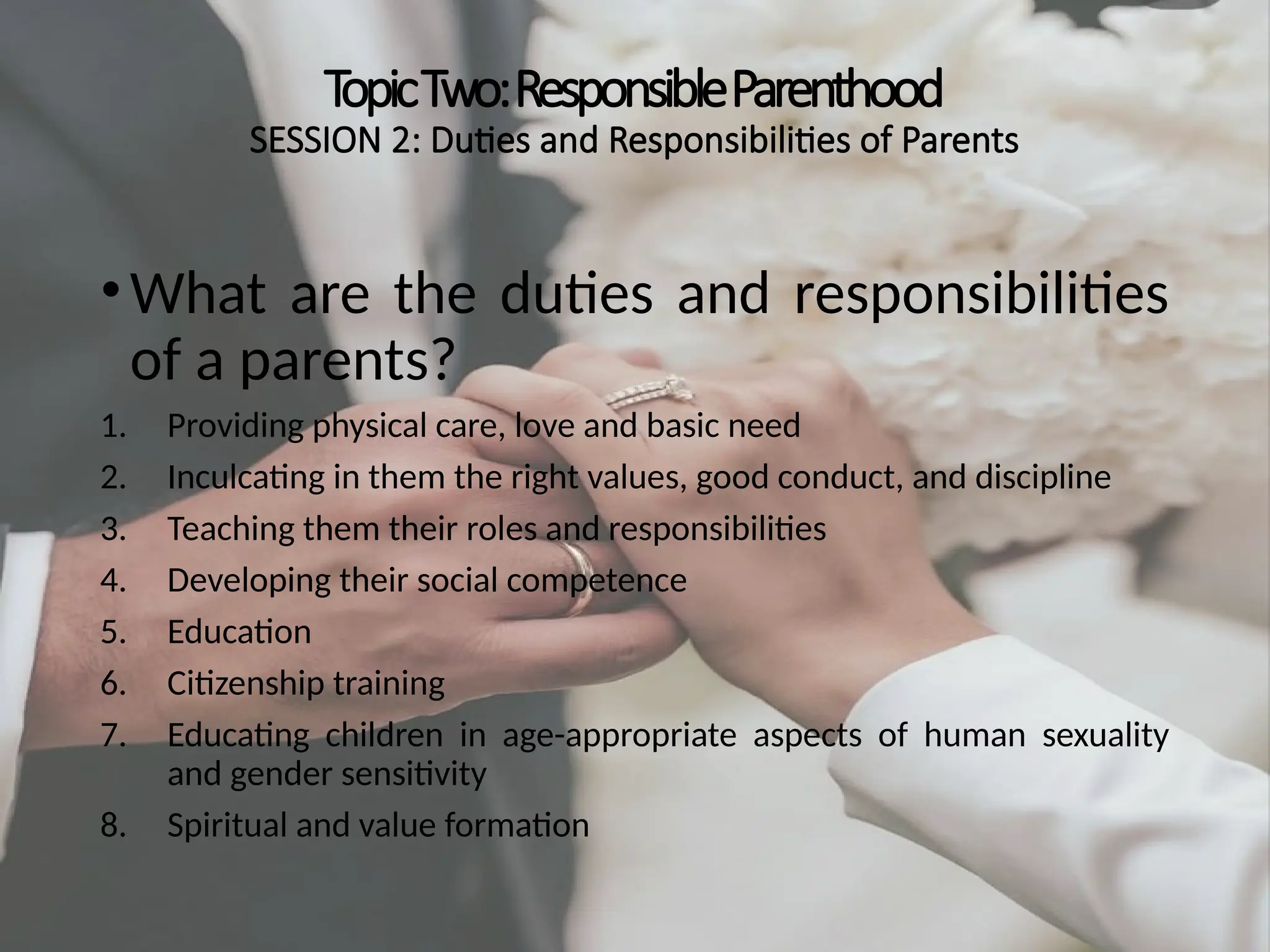 TopicTwo:ResponsibleParenthood
SESSION 2: Duties and Responsibilities of Parents
•What are the duties and responsibilities
of a parents?
1. Providing physical care, love and basic need
2. Inculcating in them the right values, good conduct, and discipline
3. Teaching them their roles and responsibilities
4. Developing their social competence
5. Education
6. Citizenship training
7. Educating children in age-appropriate aspects of human sexuality
and gender sensitivity
8. Spiritual and value formation
 
