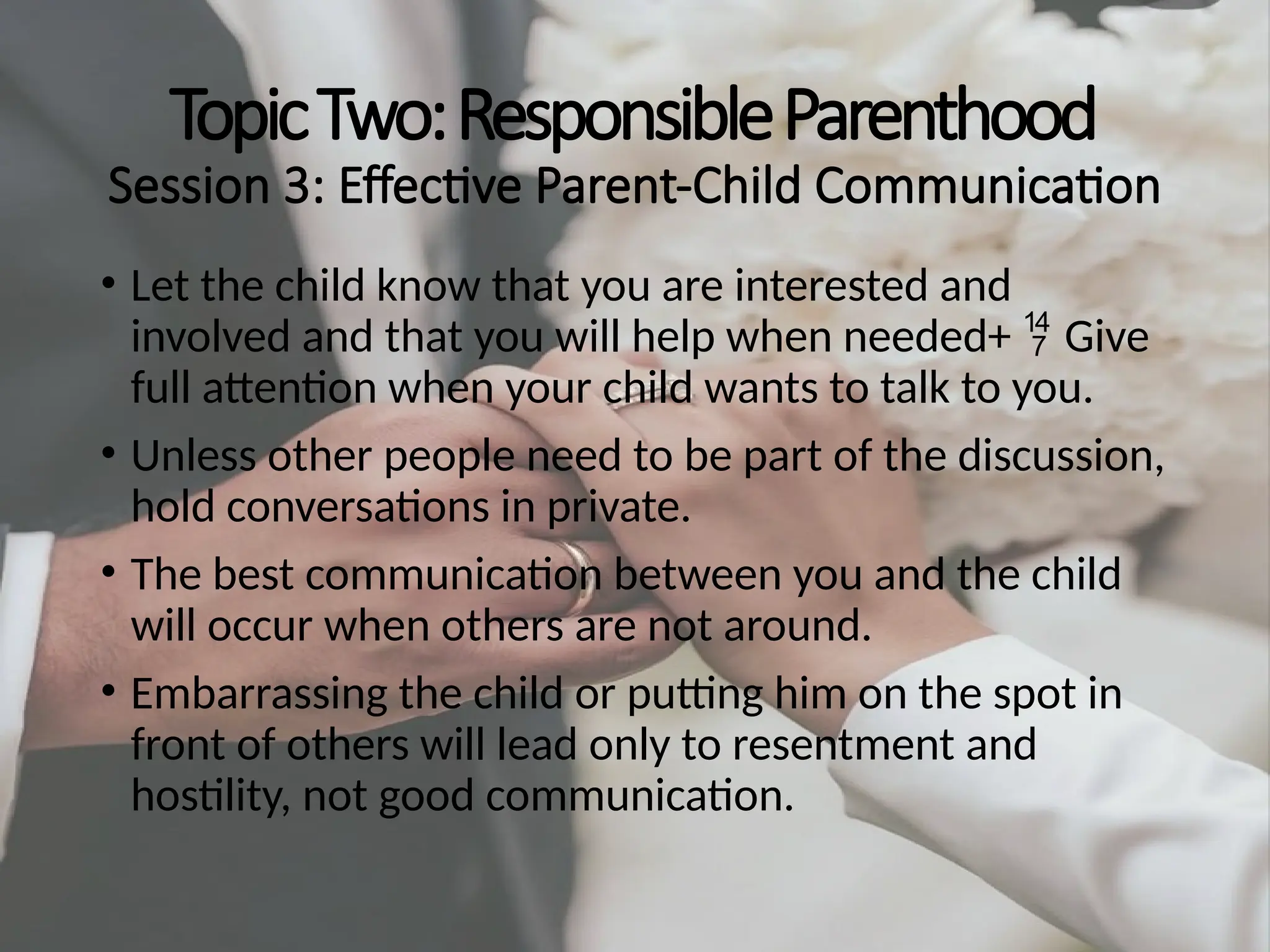 TopicTwo:ResponsibleParenthood
Session 3: Effective Parent-Child Communication
• Let the child know that you are interested and
involved and that you will help when needed+ Give

full attention when your child wants to talk to you.
• Unless other people need to be part of the discussion,
hold conversations in private.
• The best communication between you and the child
will occur when others are not around.
• Embarrassing the child or putting him on the spot in
front of others will lead only to resentment and
hostility, not good communication.
 