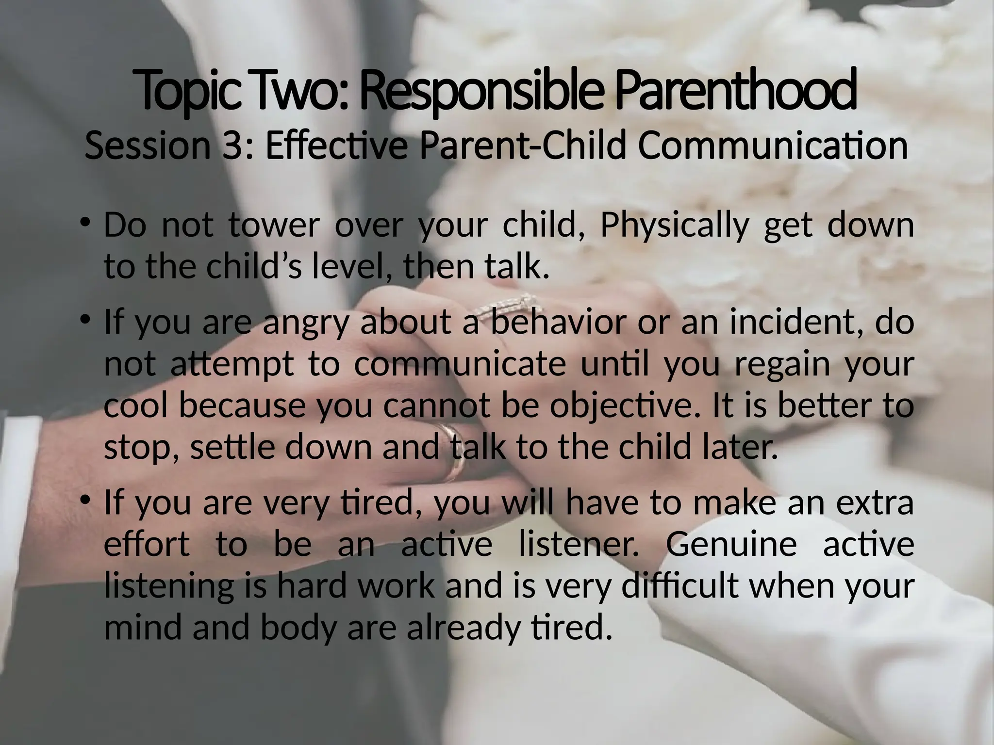 TopicTwo:ResponsibleParenthood
Session 3: Effective Parent-Child Communication
• Do not tower over your child, Physically get down
to the child’s level, then talk.
• If you are angry about a behavior or an incident, do
not attempt to communicate until you regain your
cool because you cannot be objective. It is better to
stop, settle down and talk to the child later.
• If you are very tired, you will have to make an extra
effort to be an active listener. Genuine active
listening is hard work and is very difficult when your
mind and body are already tired.
 