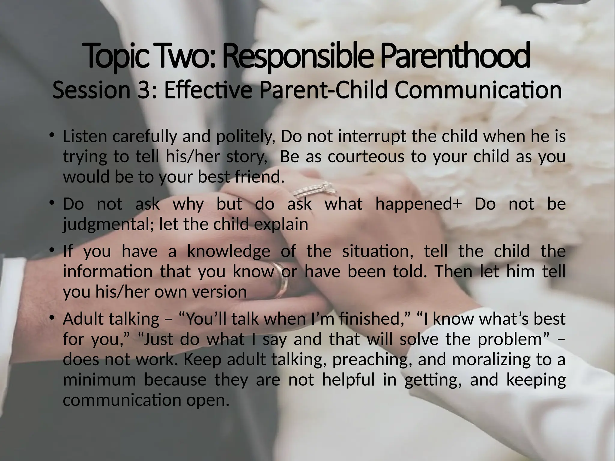 TopicTwo:ResponsibleParenthood
Session 3: Effective Parent-Child Communication
• Listen carefully and politely, Do not interrupt the child when he is
trying to tell his/her story, Be as courteous to your child as you
would be to your best friend.
• Do not ask why but do ask what happened+ Do not be
judgmental; let the child explain
• If you have a knowledge of the situation, tell the child the
information that you know or have been told. Then let him tell
you his/her own version
• Adult talking – “You’ll talk when I’m finished,” “I know what’s best
for you,” “Just do what I say and that will solve the problem” –
does not work. Keep adult talking, preaching, and moralizing to a
minimum because they are not helpful in getting, and keeping
communication open.
 