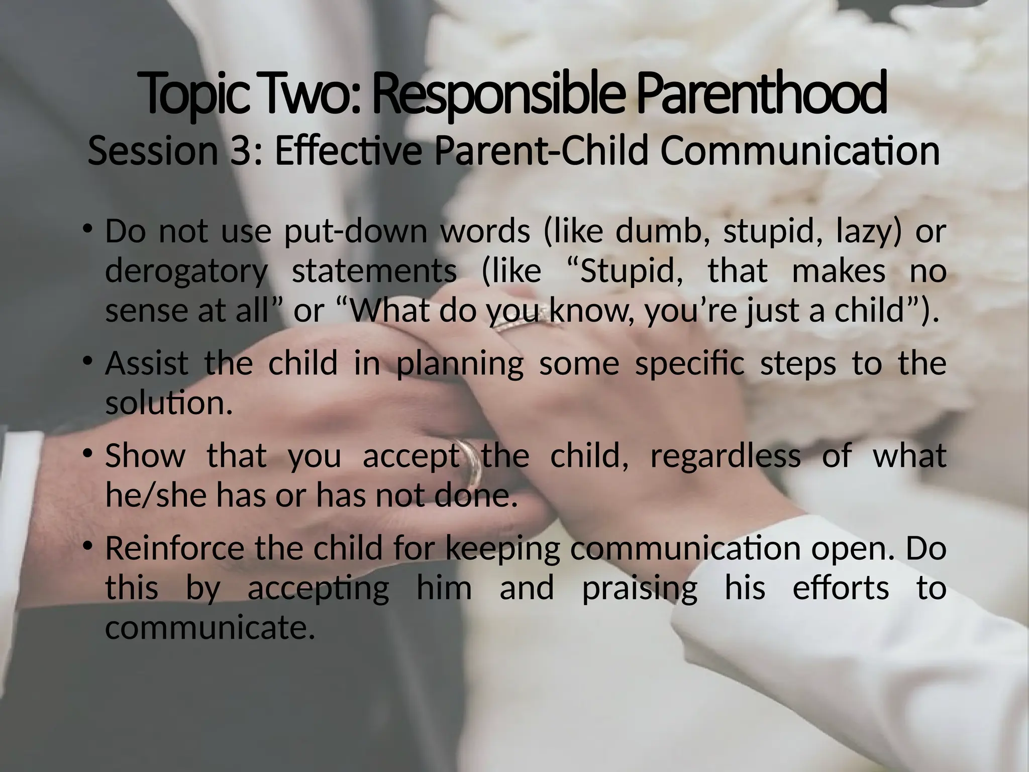 TopicTwo:ResponsibleParenthood
Session 3: Effective Parent-Child Communication
• Do not use put-down words (like dumb, stupid, lazy) or
derogatory statements (like “Stupid, that makes no
sense at all” or “What do you know, you’re just a child”).
• Assist the child in planning some specific steps to the
solution.
• Show that you accept the child, regardless of what
he/she has or has not done.
• Reinforce the child for keeping communication open. Do
this by accepting him and praising his efforts to
communicate.
 