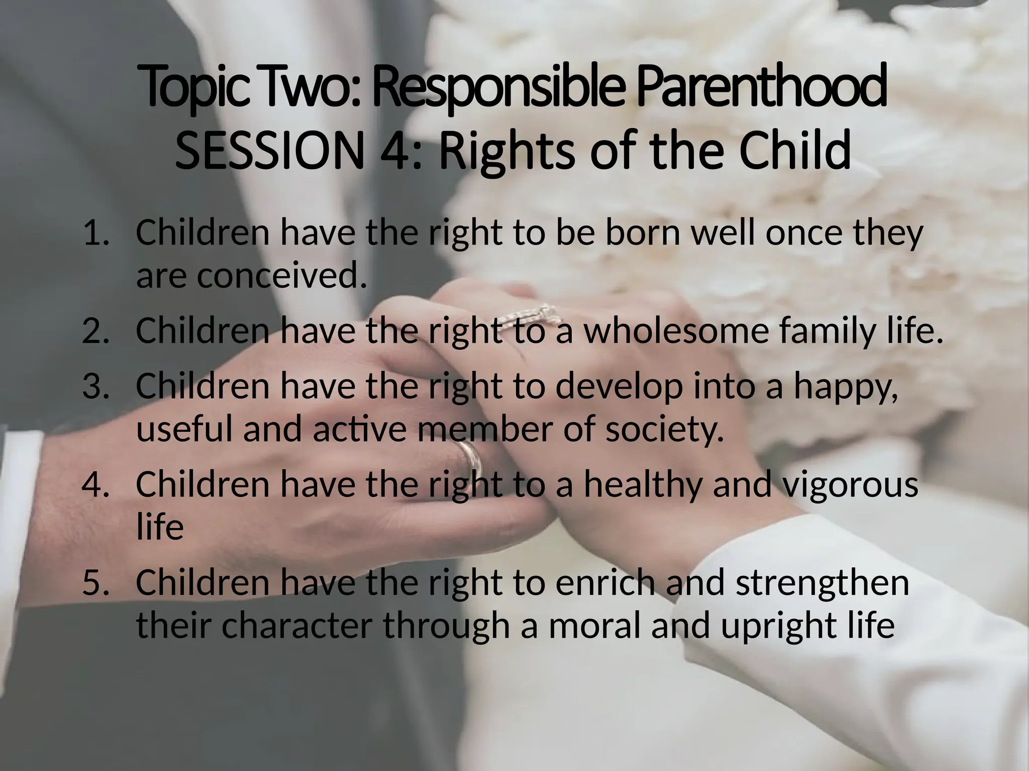 TopicTwo:ResponsibleParenthood
SESSION 4: Rights of the Child
1. Children have the right to be born well once they
are conceived.
2. Children have the right to a wholesome family life.
3. Children have the right to develop into a happy,
useful and active member of society.
4. Children have the right to a healthy and vigorous
life
5. Children have the right to enrich and strengthen
their character through a moral and upright life
 