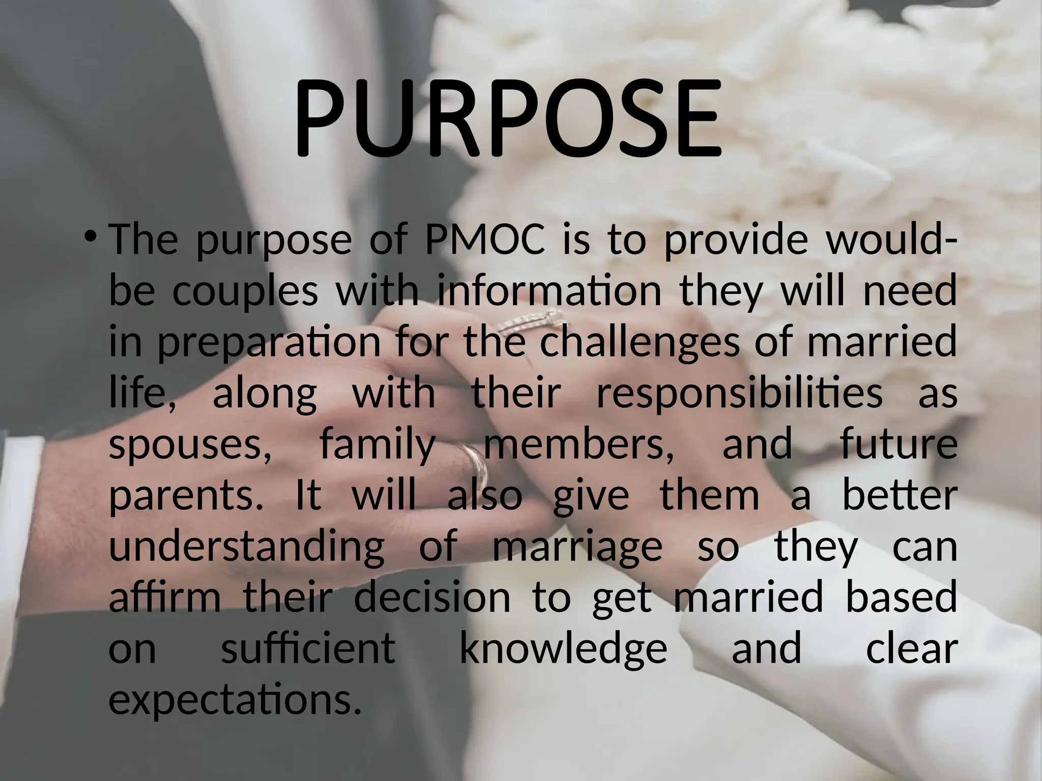 PURPOSE
• The purpose of PMOC is to provide would-
be couples with information they will need
in preparation for the challenges of married
life, along with their responsibilities as
spouses, family members, and future
parents. It will also give them a better
understanding of marriage so they can
affirm their decision to get married based
on sufficient knowledge and clear
expectations.
 