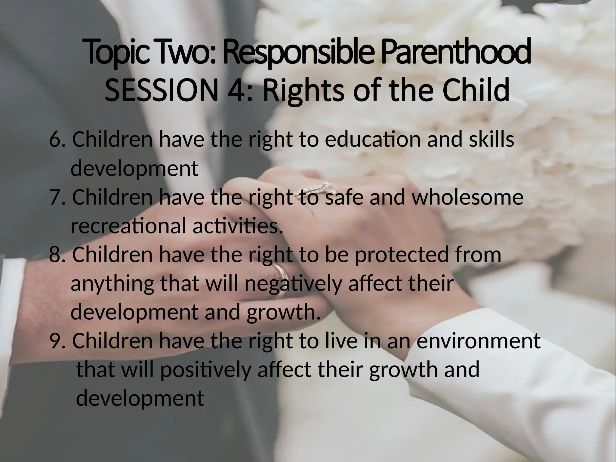 TopicTwo:ResponsibleParenthood
SESSION 4: Rights of the Child
6. Children have the right to education and skills
development
7. Children have the right to safe and wholesome
recreational activities.
8. Children have the right to be protected from
anything that will negatively affect their
development and growth.
9. Children have the right to live in an environment
that will positively affect their growth and
development
 