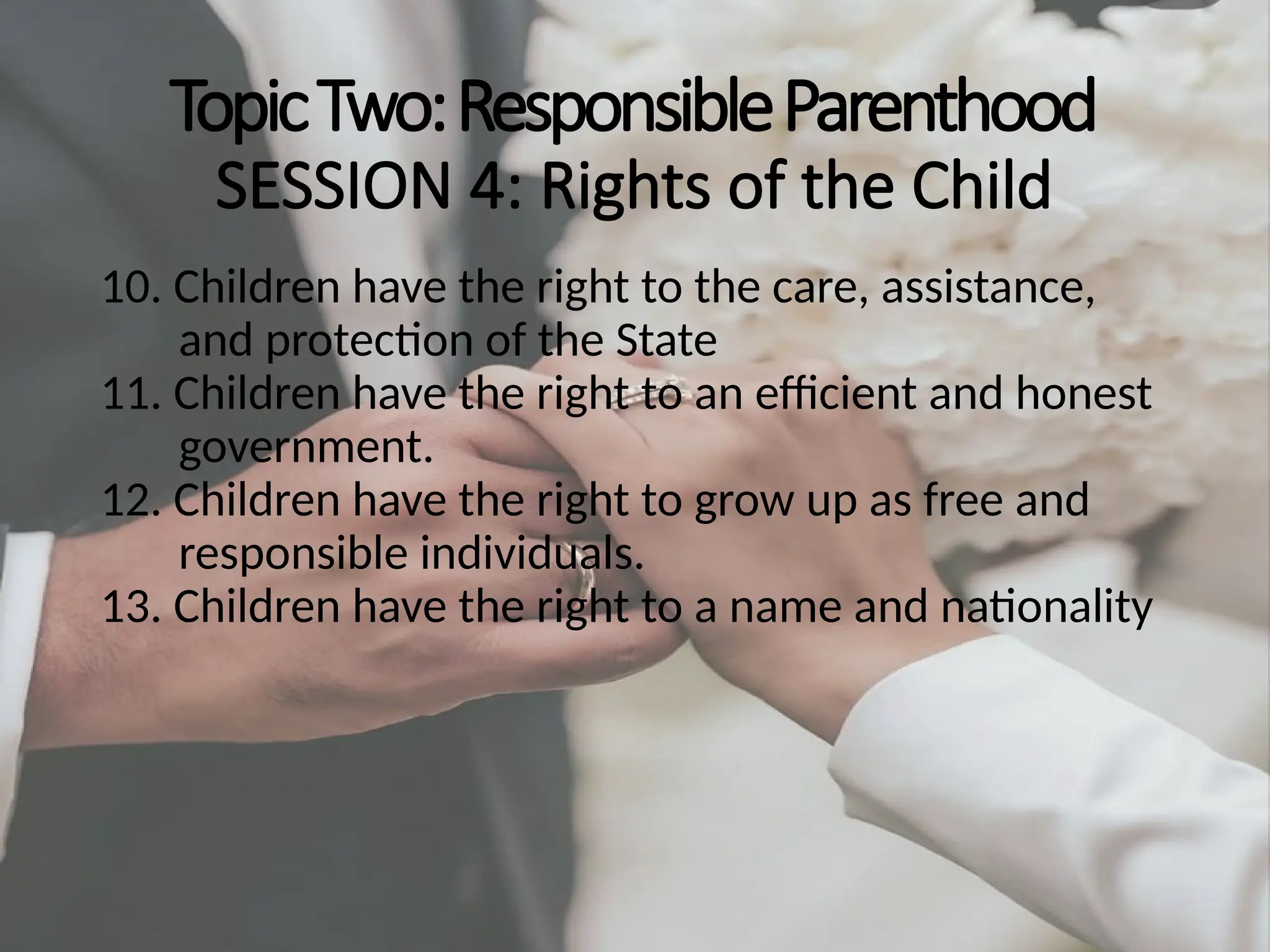 TopicTwo:ResponsibleParenthood
SESSION 4: Rights of the Child
10. Children have the right to the care, assistance,
and protection of the State
11. Children have the right to an efficient and honest
government.
12. Children have the right to grow up as free and
responsible individuals.
13. Children have the right to a name and nationality
 
