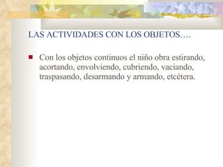 Con los objetos continuos el niño obra estirando, acortando, envolviendo, cubriendo, vaciando, traspasando, desarmando y armando, etcétera. LAS ACTIVIDADES CON LOS OBJETOS…. 