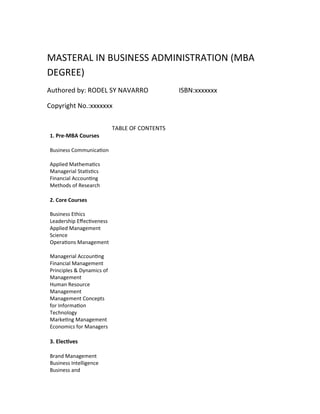 MASTERAL IN BUSINESS ADMINISTRATION (MBA
DEGREE)
Authored by: RODEL SY NAVARRO ISBN:xxxxxxx
Copyright No.:xxxxxxx
TABLE OF CONTENTS
1. Pre-MBA Courses
Business Communication
Applied Mathematics
Managerial Statistics
Financial Accounting
Methods of Research
2. Core Courses
Business Ethics
Leadership Effectiveness
Applied Management
Science
Operations Management
Managerial Accounting
Financial Management
Principles & Dynamics of
Management
Human Resource
Management
Management Concepts
for Information
Technology
Marketing Management
Economics for Managers
3. Electives
Brand Management
Business Intelligence
Business and
 