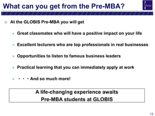 13
What can you get from the Pre-MBA?
 At the GLOBIS Pre-MBA you will get
 Great classmates who will have a positive impact on your life
 Excellent lecturers who are top professionals in real businesses
 Opportunities to listen to famous business leaders
 Practical learning that you can immediately apply at work
 ・・・And so much more!
A life-changing experience awaits
Pre-MBA students at GLOBIS
 