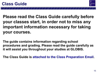 15
Class Guide
Please read the Class Guide carefully before
your classes start, in order not to miss any
important information necessary for taking
your courses.
The guide contains information regarding school
procedures and grading. Please read the guide carefully as
it will assist you throughout your studies at GLOBIS.
The Class Guide is attached to the Class Preparation Email.
 