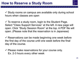 25
How to Reserve a Study Room
 Study rooms on campus are available only during school
hours when classes are open
 To reserve a study room, login to the Student Page.
Select "Class Support Services” at the left. A new page will
open. Click “Study Session Room” at the top. A PDF file will
open. (Please note that the reservation is in Japanese)
 Reservations can be made beginning one week before
the first day of the course until one week before the final
day of the course.
 Please make reservations for your course only.
Ex. 2-3 hours every other week
 