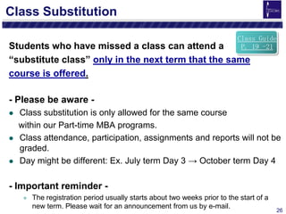 26
Class Substitution
Students who have missed a class can attend a
“substitute class” only in the next term that the same
course is offered.
- Please be aware -
 Class substitution is only allowed for the same course
within our Part-time MBA programs.
 Class attendance, participation, assignments and reports will not be
graded.
 Day might be different: Ex. July term Day 3 → October term Day 4
- Important reminder -
 The registration period usually starts about two weeks prior to the start of a
new term. Please wait for an announcement from us by e-mail.
Class Guide
P. 19 -21
 