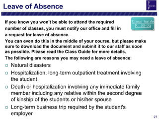 27
Leave of Absence
If you know you won’t be able to attend the required
number of classes, you must notify our office and fill in
a request for leave of absence.
You can even do this in the middle of your course, but please make
sure to download the document and submit it to our staff as soon
as possible. Please read the Class Guide for more details.
The following are reasons you may need a leave of absence:
 Natural disasters
 Hospitalization, long-term outpatient treatment involving
the student
 Death or hospitalization involving any immediate family
member including any relative within the second degree
of kinship of the students or his/her spouse
 Long-term business trip required by the student's
employer
Class Guide
P. 22-23
 