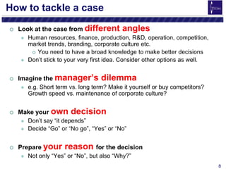 8
How to tackle a case
 Look at the case from different angles
 Human resources, finance, production, R&D, operation, competition,
market trends, branding, corporate culture etc.
 You need to have a broad knowledge to make better decisions
 Don’t stick to your very first idea. Consider other options as well.
 Imagine the manager’s dilemma
 e.g. Short term vs. long term? Make it yourself or buy competitors?
Growth speed vs. maintenance of corporate culture?
 Make your own decision
 Don’t say “it depends”
 Decide “Go” or “No go”, “Yes” or “No”
 Prepare your reason for the decision
 Not only “Yes” or “No”, but also “Why?”
 