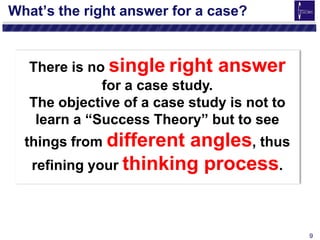 9
There is no single right answer
for a case study.
The objective of a case study is not to
learn a “Success Theory” but to see
things from different angles, thus
refining your thinking process.
What’s the right answer for a case?
 