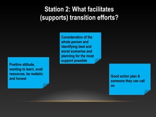 Station 2: What facilitates
(supports) transition efforts?
Positive attitude,
wanting to learn, avail
resources, be realistic
and honest
Consideration of the
whole person and
identifying best and
worst scenarios and
planning for the most
support possible
Good action plan &
someone they can call
on
 