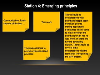 Station 4: Emerging principles
Teamwork
Communication, funds,
step out of the box, ...
There should be
conversations with
guardians/people about
transition prior to
making application.
Sometimes when I come
to initial meetings-the
guardian/person has no
idea why I am there and I
have to awkwardly
explain. There should be
several initial
conversations with the
team prior to beginning
the MFP process.
Tracking outcomes to
provide evidence-based
practices
 