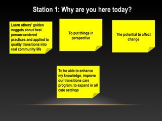 Station 1: Why are you here today?
Learn others’ golden
nuggets about best
person-centered
practices and applied to
quality transitions into
real community life
To put things in
perspective
The potential to affect
change
To be able to enhance
my knowledge, improve
our transitions care
program, to expand in all
care settings
 