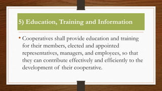 5) Education, Training and Information
• Cooperatives shall provide education and training
for their members, elected and appointed
representatives, managers, and employees, so that
they can contribute effectively and efficiently to the
development of their cooperative.
 