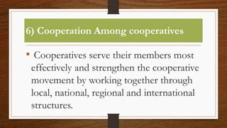6) Cooperation Among cooperatives
• Cooperatives serve their members most
effectively and strengthen the cooperative
movement by working together through
local, national, regional and international
structures.
 
