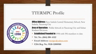 TTERMPC Profile
Office Address: New Isabela Central Elementary School, New
Isabela, Tacurong City
Area of Operation: Public Schools in Tacurong City and Sultan
Kudarat Divisions
• Established/Founded in 1998 with 596 members to date
• Tel. No. (064) 200- 6322
• Email Address: ttempc@yahoo.com
• CDA Reg. No. 9520-12000980
 