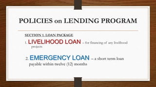 POLICIES on LENDING PROGRAM
SECTION 1. LOAN PACKAGE
1. LIVELIHOOD LOAN – for financing of any livelihood
projects
2. EMERGENCY LOAN – a short term loan
payable within twelve (12) months
 